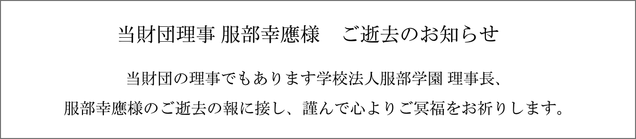 当財団理事 服部幸應様　ご逝去のお知らせ 当財団の理事でもあります学校法人服部学園 理事長、服部幸應様のご逝去の報に接し、謹んで心よりご冥福をお祈りします。